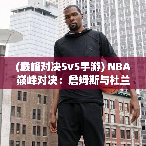 (巅峰对决5v5手游) NBA巅峰对决：詹姆斯与杜兰特的较量，谁是真正的篮球之王？关键时刻表现解析！