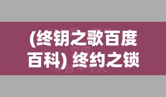 (终钥之歌百度百科) 终约之锁：当承诺成为永恒的枷锁，爱情与责任的终极较量