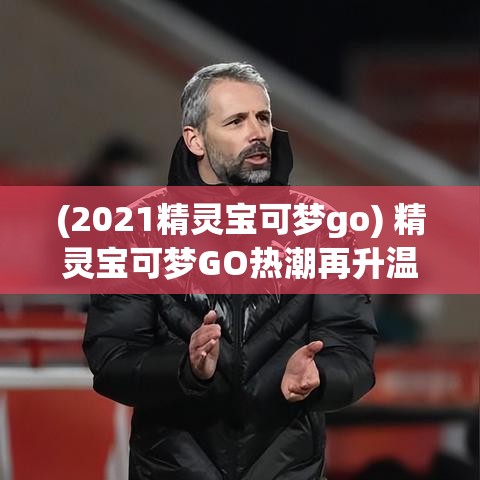 (2021精灵宝可梦go) 精灵宝可梦GO热潮再升温：如何成为顶尖训练师，全面探索宠物小精灵的世界